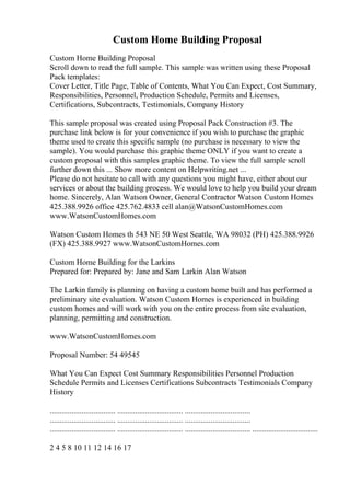 Custom Home Building Proposal
Custom Home Building Proposal
Scroll down to read the full sample. This sample was written using these Proposal
Pack templates:
Cover Letter, Title Page, Table of Contents, What You Can Expect, Cost Summary,
Responsibilities, Personnel, Production Schedule, Permits and Licenses,
Certifications, Subcontracts, Testimonials, Company History
This sample proposal was created using Proposal Pack Construction #3. The
purchase link below is for your convenience if you wish to purchase the graphic
theme used to create this specific sample (no purchase is necessary to view the
sample). You would purchase this graphic theme ONLY if you want to create a
custom proposal with this samples graphic theme. To view the full sample scroll
further down this ... Show more content on Helpwriting.net ...
Please do not hesitate to call with any questions you might have, either about our
services or about the building process. We would love to help you build your dream
home. Sincerely, Alan Watson Owner, General Contractor Watson Custom Homes
425.388.9926 office 425.762.4833 cell alan@WatsonCustomHomes.com
www.WatsonCustomHomes.com
Watson Custom Homes th 543 NE 50 West Seattle, WA 98032 (PH) 425.388.9926
(FX) 425.388.9927 www.WatsonCustomHomes.com
Custom Home Building for the Larkins
Prepared for: Prepared by: Jane and Sam Larkin Alan Watson
The Larkin family is planning on having a custom home built and has performed a
preliminary site evaluation. Watson Custom Homes is experienced in building
custom homes and will work with you on the entire process from site evaluation,
planning, permitting and construction.
www.WatsonCustomHomes.com
Proposal Number: 54 49545
What You Can Expect Cost Summary Responsibilities Personnel Production
Schedule Permits and Licenses Certifications Subcontracts Testimonials Company
History
................................. ................................. .................................
................................. ................................. .................................
................................. ................................. ................................. .................................
2 4 5 8 10 11 12 14 16 17
 