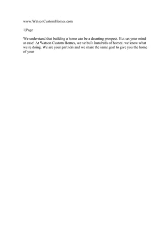 www.WatsonCustomHomes.com
1|Page
We understand that building a home can be a daunting prospect. But set your mind
at ease! At Watson Custom Homes, we ve built hundreds of homes; we know what
we re doing. We are your partners and we share the same goal to give you the home
of your
 