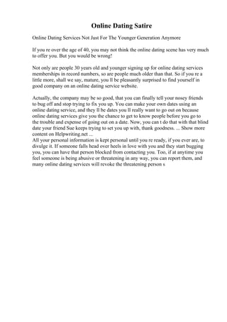 Online Dating Satire
Online Dating Services Not Just For The Younger Generation Anymore
If you re over the age of 40, you may not think the online dating scene has very much
to offer you. But you would be wrong!
Not only are people 30 years old and younger signing up for online dating services
memberships in record numbers, so are people much older than that. So if you re a
little more, shall we say, mature, you ll be pleasantly surprised to find yourself in
good company on an online dating service website.
Actually, the company may be so good, that you can finally tell your nosey friends
to bug off and stop trying to fix you up. You can make your own dates using an
online dating service, and they ll be dates you ll really want to go out on because
online dating services give you the chance to get to know people before you go to
the trouble and expense of going out on a date. Now, you can t do that with that blind
date your friend Sue keeps trying to set you up with, thank goodness. ... Show more
content on Helpwriting.net ...
All your personal information is kept personal until you re ready, if you ever are, to
divulge it. If someone falls head over heels in love with you and they start bugging
you, you can have that person blocked from contacting you. Too, if at anytime you
feel someone is being abusive or threatening in any way, you can report them, and
many online dating services will revoke the threatening person s
 