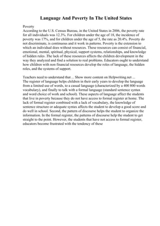 Language And Poverty In The United States
Poverty
According to the U.S. Census Bureau, in the United States in 2006, the poverty rate
for all individuals was 12.3%. For children under the age of 18, the incidence of
poverty was 17%, and for children under the age of 5, the rate as 20.4%. Poverty do
not discriminate, is continuous and it work in patterns. Poverty is the extension to
which an individual does without resources. These resources can consist of financial,
emotional, mental, spiritual, physical, support systems, relationships, and knowledge
of hidden rules .The lack of these resources affects the children development in the
way they analyzed and find a solution to real problems. Educators ought to understand
how children with non financial resources develop the roles of language, the hidden
roles, and the systems of support.
Teachers need to understand that ... Show more content on Helpwriting.net ...
The register of language helps children in their early years to develop the language
from a limited use of words, to a casual language (characterized by a 400 800 words
vocabulary), and finally to talk with a formal language (standard sentence syntax
and word choice of work and school). These aspects of language affect the students
that live in poverty because they do not have access to formal register at home. The
lack of formal register combined with a lack of vocabulary, the knowledge of
sentence structure or adequate syntax affects the student to develop a good score and
do well in school. Second, the pattern of discourse helps the student to organize the
information. In the formal register, the patterns of discourse help the student to get
straight to the point. However, the students that have not access to formal register,
educators become frustrated with the tendency of these
 
