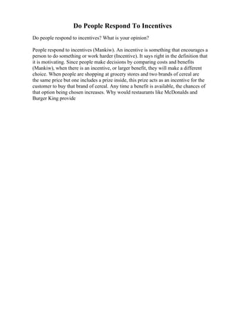 Do People Respond To Incentives
Do people respond to incentives? What is your opinion?
People respond to incentives (Mankiw). An incentive is something that encourages a
person to do something or work harder (Incentive). It says right in the definition that
it is motivating. Since people make decisions by comparing costs and benefits
(Mankiw), when there is an incentive, or larger benefit, they will make a different
choice. When people are shopping at grocery stores and two brands of cereal are
the same price but one includes a prize inside, this prize acts as an incentive for the
customer to buy that brand of cereal. Any time a benefit is available, the chances of
that option being chosen increases. Why would restaurants like McDonalds and
Burger King provide
 