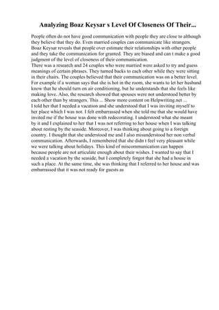 Analyzing Boaz Keysar s Level Of Closeness Of Their...
People often do not have good communication with people they are close to although
they believe that they do. Even married couples can communicate like strangers.
Boaz Keysar reveals that people over estimate their relationships with other people
and they take the communication for granted. They are biased and can t make a good
judgment of the level of closeness of their communication.
There was a research and 24 couples who were married were asked to try and guess
meanings of certain phrases. They turned backs to each other while they were sitting
in their chairs. The couples believed that their communication was on a better level.
For example if a woman says that she is hot in the room, she wants to let her husband
know that he should turn on air conditioning, but he understands that she feels like
making love. Also, the research showed that spouses were not understood better by
each other than by strangers. This ... Show more content on Helpwriting.net ...
I told her that I needed a vacation and she understood that I was inviting myself to
her place which I was not. I felt embarrassed when she told me that she would have
invited me if the house was done with redecorating. I understood what she meant
by it and I explained to her that I was not referring to her house when I was talking
about resting by the seaside. Moreover, I was thinking about going to a foreign
country. I thought that she understood me and I also misunderstood her non verbal
communication. Afterwards, I remembered that she didn t feel very pleasant while
we were talking about holidays. This kind of miscommunication can happen
because people are not articulate enough about their wishes. I wanted to say that I
needed a vacation by the seaside, but I completely forgot that she had a house in
such a place. At the same time, she was thinking that I referred to her house and was
embarrassed that it was not ready for guests as
 