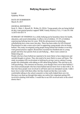 Bullying Response Paper
NAME
Epiphany Wilson
DATE OF SUBMISSION
March 29, 2017
JOURNAL REFERENCE
Scott, E., Dale, J., Russell, R., Wolke, D. (2016). Young people who are being bullied
do they want general practice support? BMC Family Practice,17(1), 1 9. doi:10.1186
/s12875 016 0517 9
SUMMARY OF FINDINGS As a child, bullyingcan be hazardous factor for health,
education, and social relationships. It affect a lot of children. 10 14% of children
experiencing bullying lasts for years. With the advancement in technology,
cyberbullying have come more into play. There has been orders for GPs (General
Practitioners) to take a more active part in supporting young people who are being
bullied. This study investigated young people being bullied and whether or not they
want general practice support. Researchers recruited two hundred and six young
people and forty four parents from an anti bullying ... Show more content on
Helpwriting.net ...
People who have been bullied are reported to be more likely to have depression and
suicidal thought or actions. They also tend to be more likely to cause self harm. The
study investigates GPs involvement in bullying by giving a survey asking if young
people felt comfortable with talking to GPs about being bullied. This also has to do
with psychology. This interests me because, even though I have never been bullied, I
have been around people who have been bullied and not know how to deal with it. At
that time those people were involved in self harm and even attempted suicide. I didn t
know how to deal with them either, but they found out that they were really
comfortable talking to the school counselor so that really helped them out a lot.
Having to see them go through that makes me realize how important getting GPs
involved in dealing with bullies. I would like to see GPs involved more in the school
district that I
 
