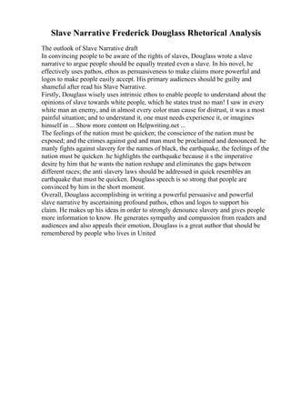 Slave Narrative Frederick Douglass Rhetorical Analysis
The outlook of Slave Narrative draft
In convincing people to be aware of the rights of slaves, Douglass wrote a slave
narrative to argue people should be equally treated even a slave. In his novel, he
effectively uses pathos, ethos as persuasiveness to make claims more powerful and
logos to make people easily accept. His primary audiences should be guilty and
shameful after read his Slave Narrative.
Firstly, Douglass wisely uses intrinsic ethos to enable people to understand about the
opinions of slave towards white people, which he states trust no man! I saw in every
white man an enemy, and in almost every color man cause for distrust, it was a most
painful situation; and to understand it, one must needs experience it, or imagines
himself in ... Show more content on Helpwriting.net ...
The feelings of the nation must be quicken; the conscience of the nation must be
exposed; and the crimes against god and man must be proclaimed and denounced. he
manly fights against slavery for the names of black, the earthquake, the feelings of the
nation must be quicken .he highlights the earthquake because it s the imperative
desire by him that he wants the nation reshape and eliminates the gaps between
different races; the anti slavery laws should be addressed in quick resembles an
earthquake that must be quicken. Douglass speech is so strong that people are
convinced by him in the short moment.
Overall, Douglass accomplishing in writing a powerful persuasive and powerful
slave narrative by ascertaining profound pathos, ethos and logos to support his
claim. He makes up his ideas in order to strongly denounce slavery and gives people
more information to know. He generates sympathy and compassion from readers and
audiences and also appeals their emotion, Douglass is a great author that should be
remembered by people who lives in United
 