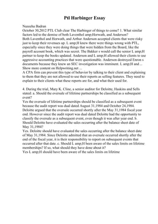 Ptl Harbinger Essay
Nazeeha Badran
October 30,2012 PTL Club clear The Harbinger of things to come? 1. What similar
factors led to the demise of both Laventhol amp;Horwath, and Anderson?
Both Laventhol and Horwath, and Arthur Anderson accepted clients that were risky
just to keep their revenues up. L amp;H knew there were things wrong with PTL,
especially since they were doing things that were hidden from the Board, like the
payroll account book, which was secret. The Bakker s would call the senior L amp;H
partner to keep the books updated. Anderson and L amp;H allowed their clients to use
aggressive accounting practices that were questionable. Anderson destroyed Enron s
documents because they knew an SEC investigation was imminent. L amp;H and ...
Show more content on Helpwriting.net ...
A CPA firm can prevent this type of behavior by talking to their client and explaining
to them that they are not allowed to use their reports as selling features. They need to
explain to their clients what these reports are for, and what their used for.
4. During the trial, Mary K. Cline, a senior auditor for Deloitte, Haskins and Sells
stated: a. Should the oversale of lifetime partnerships be classified as a subsequent
event?
Yes the oversale of lifetime partnerships should be classified as a subsequent event
because the audit report was dual dated August 31,1984 and October 24,1984.
Deloitte argued that the oversale occurred shortly after the May 31,1984 fiscal year
end. However since the audit report was dual dated Deloitte had the opportunity to
classify the oversale as a subsequent event, even though it was after year end. b.
Should Deloitte have evaluated the sales occurring after the balance sheet date of
May 31,1984?
Yes. Deloitte should have evaluated the sales occurring after the balance sheet date
of May 31,1984. Since Deloitte admitted that an oversale occurred shortly after the
end of the fiscal year, it is their responsibility to report on subsequent events that
occurred after that date. c. Should L amp;H been aware of the sales limits on lifetime
memberships? If so, what should they have done about it?
Yes L amp;H should have been aware of the sales limits on lifetime
 