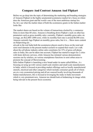 Compare And Contrast Amazon And Flipkart
Before we go deep into the topic of determining the marketing and branding strategies
of Amazon Flipkart in the highly unsaturated ecommerce market let s focus on where
does the American giant and the world s one of the most ambitious startup lies.
So, let s see what the market share of both the ecommerce giants in the Indian market
looks like
The market shares are based on the volume of transactions clocked by e commerce
firms in more than 60 cities. Amazon is breathing down Flipkart s neck on other key
parameters such as gross monthly sales: currently, Flipkart s monthly gross sales, on
average, are Rs2,800 3,000 crore, while its monthly burn rate is around Rs300 crore.
Amazon currently lags Flipkart on monthly gross sales, but it is ... Show more content
on Helpwriting.net ...
a)Look to the real India both the ecommerce players need to focus on the rural and
semi rural domains in the present market scenario to expand their reach. Let s talk
about the cell phone industry online sales constitutes for 33% of gross cell phone
sales in India, this can be taken into account, Flipkart has started to target tier 2 cities
with faster delivery services, while Amazon has initiated various demonstration
sessions run by retailers, on various smartphones functions in semi urban areas to
promote the concept of Showrooming .
b)Go Indian Flipkart is launching a new brand under its name called Billion , it s
focusing on tying up with various small scale retailers and small scale manufacturers
in India, which is focused at providing market offerings such as locally manufactured
utensils, electrical and other categories which includes consumer goods all of whom
are at a very economical pricing and all are sourced locally involving thousands of
Indian manufacturers, this is focused at leveraging the make in India movement
which is very prominent now. Amazon too should look at Inidanizing its image while
being relevant in the present Socio economic
 