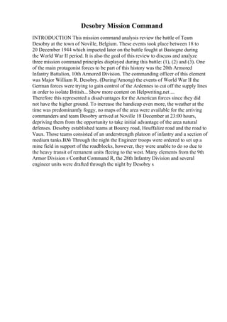 Desobry Mission Command
INTRODUCTION This mission command analysis review the battle of Team
Desobry at the town of Noville, Belgium. These events took place between 18 to
20 December 1944 which impacted later on the battle fought at Bastogne during
the World War II period. It is also the goal of this review to discuss and analyze
three mission command principles displayed during this battle: (1), (2) and (3). One
of the main protagonist forces to be part of this history was the 20th Armored
Infantry Battalion, 10th Armored Division. The commanding officer of this element
was Major William R. Desobry. (During/Among) the events of World War II the
German forces were trying to gain control of the Ardennes to cut off the supply lines
in order to isolate British... Show more content on Helpwriting.net ...
Therefore this represented a disadvantages for the American forces since they did
not have the higher ground. To increase the handicap even more, the weather at the
time was predominantly foggy, no maps of the area were available for the arriving
commanders and team Desobry arrived at Noville 18 December at 23:00 hours,
depriving them from the opportunity to take initial advantage of the area natural
defenses. Desobry established teams at Bourcy road, Houffalize road and the road to
Vaux. Those teams consisted of an understrength platoon of infantry and a section of
medium tanks.В№ Through the night the Engineer troops were ordered to set up a
mine field in support of the roadblocks, however, they were unable to do so due to
the heavy transit of remanent units fleeing to the west. Many elements from the 9th
Armor Division s Combat Command R, the 28th Infantry Division and several
engineer units were drafted through the night by Desobry s
 