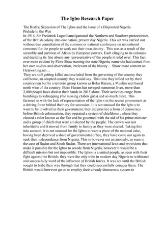 The Igbo Research Paper
The Biafra; Secession of The Igbos and the Issue of a Disjointed Nigeria
Prelude to the War
In 1914, Sir Frederick Lugard amalgamated the Northern and Southern protectorates
of the British colony into one nation, present day Nigeria. This act was carried out
without due consultation of the colonies or national conference on nationhood
convened for the people to work out their own destiny . This was as a result of the
scramble and partition of Africa by European powers. Each clinging to its colonies
and deciding its fate absent any representative of the people it ruled over. This fact
ever more evident by Flora Shaw naming the state Nigeria, name she had coined from
her own studies and observation, irrelevant of the history ... Show more content on
Helpwriting.net ...
They are still getting killed and excluded from the governing of the country they
call home, an adopted country they would say. This time they killed not by their
countrymen but by a terrorist group known as Boko Haram, a Muslim sect based
north wise of the country. Boko Haram has ravaged numerous lives, more than
2,000 people have died at their hands in 2015 alone. Their activities range from
bombings to kidnapping (the missing chibok girls) and so much more. This
factored in with the lack of representation of the Igbo s in the recent government as
a driving force behind their cry for secession. It is not unusual for the Igbo s to
want to be involved in their government, they did practice a form of democracy
before British colonization, they operated a system of chiefdoms , where they
elected a ruler known as the Eze and he governed with the aid of his prime minister
and a group of chiefs that were all elected by the people. The crown was not
inheritable and it moved from family to family as they were elected. Taking this
into account, it is not unusual for the Igbos to want a piece of the national cake,
having been deprived a share of governmental office, they have come out again to
seek their independence from Nigeria. This is however not an anomaly, as seen in
the case of Sudan and South Sudan. There are international laws and provisions that
make it possible for the Igbos to secede from Nigeria, however it would be a
difficult mission but not impossible. The Igbos is a united people, as seen with their
fight against the British; they were the only tribe in modern day Nigeria to withstand
and successfully ward of the influence of British forces. It was not until the British
sought to bribe their way through that they could successfully conquer them. The
British would however go on to employ their already democratic system to
 