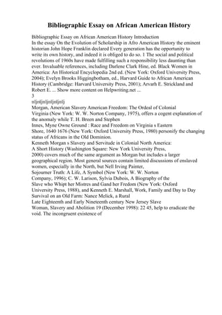 Bibliographic Essay on African American History
Bibliographic Essay on African American History Introduction
In the essay On the Evolution of Scholarship in Afro American History the eminent
historian John Hope Franklin declared Every generation has the opportunity to
write its own history, and indeed it is obliged to do so. 1 The social and political
revolutions of 1960s have made fulfilling such a responsibility less daunting than
ever. Invaluable references, including Darlene Clark Hine, ed. Black Women in
America: An Historical Encyclopedia 2nd ed. (New York: Oxford University Press,
2004); Evelyn Brooks Higgingbotham, ed., Harvard Guide to African American
History (Cambridge: Harvard University Press, 2001); Arvarh E. Strickland and
Robert E. ... Show more content on Helpwriting.net ...
3
пїјпїјпїјпїјпїјпїј
Morgan, American Slavery American Freedom: The Ordeal of Colonial
Virginia (New York: W. W. Norton Company, 1975), offers a cogent explanation of
the anomaly while T. H. Breen and Stephen
Innes, Myne Owne Ground : Race and Freedom on Virginia s Eastern
Shore, 1640 1676 (New York: Oxford University Press, 1980) personify the changing
status of Africans in the Old Dominion.
Kenneth Morgan s Slavery and Servitude in Colonial North America:
A Short History (Washington Square: New York University Press,
2000) covers much of the same argument as Morgan but includes a larger
geographical region. Most general sources contain limited discussions of enslaved
women, especially in the North, but Nell Irving Painter,
Sojourner Truth: A Life, A Symbol (New York: W. W. Norton
Company, 1996); C. W. Larison, Sylvia Dubois, A Biography of the
Slave who Whipt her Mistres and Gand her Fredom (New York: Oxford
University Press, 1988), and Kenneth E. Marshall, Work, Family and Day to Day
Survival on an Old Farm: Nance Melick, a Rural
Late Eighteenth and Early Nineteenth century New Jersey Slave
Woman, Slavery and Abolition 19 (December 1998): 22 45, help to eradicate the
void. The incongruent existence of
 