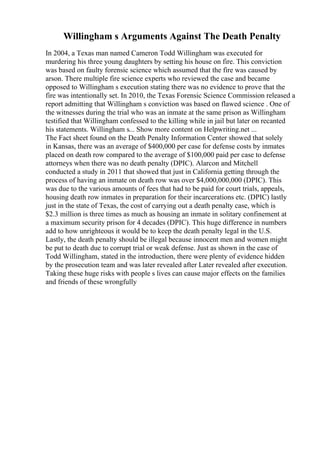 Willingham s Arguments Against The Death Penalty
In 2004, a Texas man named Cameron Todd Willingham was executed for
murdering his three young daughters by setting his house on fire. This conviction
was based on faulty forensic science which assumed that the fire was caused by
arson. There multiple fire science experts who reviewed the case and became
opposed to Willingham s execution stating there was no evidence to prove that the
fire was intentionally set. In 2010, the Texas Forensic Science Commission released a
report admitting that Willingham s conviction was based on flawed science . One of
the witnesses during the trial who was an inmate at the same prison as Willingham
testified that Willingham confessed to the killing while in jail but later on recanted
his statements. Willingham s... Show more content on Helpwriting.net ...
The Fact sheet found on the Death Penalty Information Center showed that solely
in Kansas, there was an average of $400,000 per case for defense costs by inmates
placed on death row compared to the average of $100,000 paid per case to defense
attorneys when there was no death penalty (DPIC). Alarcon and Mitchell
conducted a study in 2011 that showed that just in California getting through the
process of having an inmate on death row was over $4,000,000,000 (DPIC). This
was due to the various amounts of fees that had to be paid for court trials, appeals,
housing death row inmates in preparation for their incarcerations etc. (DPIC) lastly
just in the state of Texas, the cost of carrying out a death penalty case, which is
$2.3 million is three times as much as housing an inmate in solitary confinement at
a maximum security prison for 4 decades (DPIC). This huge difference in numbers
add to how unrighteous it would be to keep the death penalty legal in the U.S.
Lastly, the death penalty should be illegal because innocent men and women might
be put to death due to corrupt trial or weak defense. Just as shown in the case of
Todd Willingham, stated in the introduction, there were plenty of evidence hidden
by the prosecution team and was later revealed after Later revealed after execution.
Taking these huge risks with people s lives can cause major effects on the families
and friends of these wrongfully
 