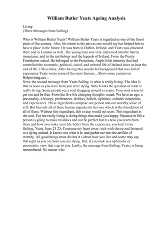 William Butler Yeats Ageing Analysis
Living
(Three Messages from Sailing)
Who is William Butler Yeats? William Butler Yeats is regarded as one of the finest
poets of the century. Also, his return to the past as one would say has helped him to
have a place in the future. He was born in Dublin, Ireland, and Yeats was educated
there and in London as well. The young man was very immersed into the barren
mountains, and in the mythology and the legends of Ireland. From the Poetry
Foundation stated, He belonged to the Protestant, Anglo Irish minority that had
controlled the economic, political, social, and cultural life of Ireland since at least the
end of the 17th century. After having this wonderful background that was full of
experience Yeats wrote some of the most famous... Show more content on
Helpwriting.net ...
Next, the second message from Yeats Sailing, is what is really living. The idea is
that as soon as you were born you were dying. Which asks the question of what is
really living. Some people see a soul dragging around a corpse. Your soul wants to
get out and be free. From the five life changing thoughts stated, We have an ego, a
personality, a history, preferences, dislikes, beliefs, opinions, cultural viewpoints,
and experiences. These ingredients comprise our person and our worldly sense of
self. But beneath all of these human ingredients lies one which is the foundation of
all of them. Without this ingredient, this avatar would not exist. This ingredient is
the soul. For me really living is doing things that make you happy. Because in life a
person is going to make mistakes and not be perfect but it s how you learn from
them and how you make your life better from the experience you had. From
Sailing, Yeats, lines 21 25, Consume my heart away; sick with desire and fastened
to a dying animal. It knows not what it is; and gather me into the artifice of
eternity. All good things must die but it s about how you live and some may say
that right as you are born you are dying. But, if you look in a optimistic or
pessimistic view that s up to you. Lastly, the message from Sailing, Yeats, is being
remembered. No matter who
 