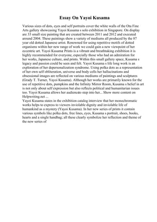 Essay On Yayoi Kusama
Various sizes of dots, eyes and self portraits cover the white walls of the Ota Fine
Arts gallery showcasing Yayoi Kusama s solo exhibition in Singapore. On display
are 33 small size painting that are created between 2011 and 2012 and executed
around 2004. These paintings show a variety of mediums all produced by the 87
year old dotted Japanese artist. Renowned for using repetitive motifs of dotted
organisms within her new range of work we could gain a new viewpoint of her
eccentric art. Yayoi Kusama: Prints is a vibrant and breathtaking exhibition it is
highly recommended for everyone, especially those who had an admiration for
her works, Japanese culture, and prints. Within this small gallery space, Kusama s
legacy and passion could be seen and felt. Yayoi Kusama s life long work is an
exploration of her depersonalization syndrome. Using polka dots as a representation
of her own self obliteration, universe and body cells her hallucinations and
obsessional images are reflected on various mediums of paintings and sculptures
(Grady T. Turner, Yayoi Kusama). Although her works are primarily known for the
use of repetitive dots, pumpkins and the Infinity Mirror Room, Kusama s belief in art
is not only about self expression but also reflects political and humanitarian issues
too. Yayoi Kusama allows her audienceto step into her... Show more content on
Helpwriting.net ...
Yayoi Kusama states in the exhibition catalog interview that her monochromatic
works helps to express to viewers inviolable dignity and inviolable life of
humankind as a mystery (Yayoi Kusama). In her new series of prints it contain
various symbols like polka dots, free lines, eyes, Kusama s portrait, shoes, books,
hearts and a single handbag; all these clearly symbolize her reflection and theme of
the new series of
 