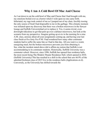 Why I Am A Cold Bowl Of Mac And Cheese
As I sat down to eat the cold bowl of Mac and Cheese that I had brought with me,
my emotions boiled over as a horror which I wish upon no one came forth.
Infuriated, my rage took control of me as I jumped out of my chair, forcibly tossing
the only source of food I had disposable to me in the garbage. This climatic moment
was initiated upon my discovery that there was a broken microwave in the Sawyer
lounge and Suffolk Universityhad yet to replace it. Yes, it seems trivial, even
downright ridiculous to get that pent up over a defunct microwave, but look at the
scenario from my perspective. Imagine getting up at six in the morning for a nine
A.M. class, anxious about all your assignments coming up, and having your last
class finish at five forty five P.M. I had wondered how many other commuter
students had to suffer the same fate as I had to that day. All you want is a warm
energizing meal, but the broken microwave prevents you from obtaining it.
See, what the incident stated above did is affirm my notion that Suffolk is not
accommodating to its commuter students. Historically, Suffolk University was a
commuter school. However, since 1996, Suffolk has opened four residence halls,
the most recent being The Modern Theater Residence Hall, which opened in 2010.
(Suffolk University) This has resulted in a shift in the school that saw 66.9% of the
admitted freshmen class of 2015 live in the residence halls (Applications at el).
Conversely, as the University has shifted towards the
 