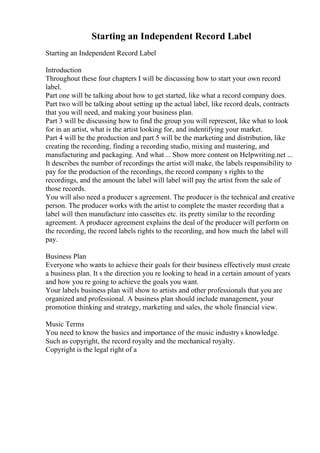 Starting an Independent Record Label
Starting an Independent Record Label
Introduction
Throughout these four chapters I will be discussing how to start your own record
label.
Part one will be talking about how to get started, like what a record company does.
Part two will be talking about setting up the actual label, like record deals, contracts
that you will need, and making your business plan.
Part 3 will be discussing how to find the group you will represent, like what to look
for in an artist, what is the artist looking for, and indentifying your market.
Part 4 will be the production and part 5 will be the marketing and distribution, like
creating the recording, finding a recording studio, mixing and mastering, and
manufacturing and packaging. And what ... Show more content on Helpwriting.net ...
It describes the number of recordings the artist will make, the labels responsibility to
pay for the production of the recordings, the record company s rights to the
recordings, and the amount the label will label will pay the artist from the sale of
those records.
You will also need a producer s agreement. The producer is the technical and creative
person. The producer works with the artist to complete the master recording that a
label will then manufacture into cassettes etc. its pretty similar to the recording
agreement. A producer agreement explains the deal of the producer will perform on
the recording, the record labels rights to the recording, and how much the label will
pay.
Business Plan
Everyone who wants to achieve their goals for their business effectively must create
a business plan. It s the direction you re looking to head in a certain amount of years
and how you re going to achieve the goals you want.
Your labels business plan will show to artists and other professionals that you are
organized and professional. A business plan should include management, your
promotion thinking and strategy, marketing and sales, the whole financial view.
Music Terms
You need to know the basics and importance of the music industry s knowledge.
Such as copyright, the record royalty and the mechanical royalty.
Copyright is the legal right of a
 
