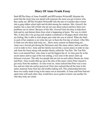 Diary Of Anne Frank Essay
Both ВЁThe Diary of Anne FrankВЁ and ВЁFreedom WritersВЁ illustrate the
point that the more time you spend with someone the more you get to know who
they really are. ВЁThe Freedom WritersВЁ tells the tale of a teacher that is hired
into a gang ridden school split and divided among the students. Mrs. Gruwell, the
teacher, has a class full of kids who do not care about school and have their own
problems out of school. Because of this Mrs. Gruwell feels the duty to help these
kids and try and distract them from what is happening at home. The way in which
Mrs. G does this is by giving each student a notebook to fill pages about what they
are feeling, She is able to look deeper past what she sees at school. What she finds
in each of her students is not what she saw in them the first day of school. After Mrs.
G finds out who these kids truly are... Show more content on Helpwriting.net ...
Anne was a Jewish girl during the Holocaust and, like many others, had to sacrifice
a lot in order to live. Anne and her family moved into a secret annex in order to stay
safe from the Nazis along with another family called the Van Pels. The Van Pels
have a son named Peter, who Anne is not the biggest fan of. As time goes by in the
secret annex and no sign of the war ending, a war zone in the annex starts up
between everyone. The only two people that are not on each others throats are Anne
and Peter. Anne would often go up to the attic of the annex where Peter stayed to
get away from the madness. As time went on, Anne realized that Peter was a nice
boy and not what she earlier perceived. Peter also realized that all the time in the
annex matured Anne from her old trouble making self. This relationship between
these two really made living in the annex not as miserable. If Anne and Peter had not
spent time with each other, they would have never gotten to know one another for
who they truly are (Anne
 