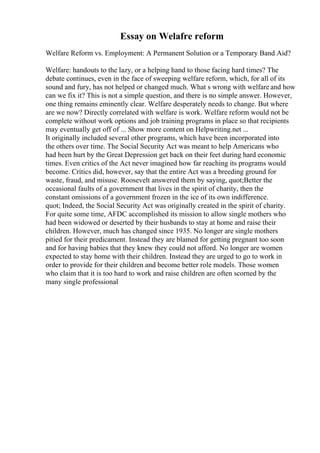 Essay on Welafre reform
Welfare Reform vs. Employment: A Permanent Solution or a Temporary Band Aid?
Welfare: handouts to the lazy, or a helping hand to those facing hard times? The
debate continues, even in the face of sweeping welfare reform, which, for all of its
sound and fury, has not helped or changed much. What s wrong with welfare and how
can we fix it? This is not a simple question, and there is no simple answer. However,
one thing remains eminently clear. Welfare desperately needs to change. But where
are we now? Directly correlated with welfare is work. Welfare reform would not be
complete without work options and job training programs in place so that recipients
may eventually get off of ... Show more content on Helpwriting.net ...
It originally included several other programs, which have been incorporated into
the others over time. The Social Security Act was meant to help Americans who
had been hurt by the Great Depression get back on their feet during hard economic
times. Even critics of the Act never imagined how far reaching its programs would
become. Critics did, however, say that the entire Act was a breeding ground for
waste, fraud, and misuse. Roosevelt answered them by saying, quot;Better the
occasional faults of a government that lives in the spirit of charity, then the
constant omissions of a government frozen in the ice of its own indifference.
quot; Indeed, the Social Security Act was originally created in the spirit of charity.
For quite some time, AFDC accomplished its mission to allow single mothers who
had been widowed or deserted by their husbands to stay at home and raise their
children. However, much has changed since 1935. No longer are single mothers
pitied for their predicament. Instead they are blamed for getting pregnant too soon
and for having babies that they knew they could not afford. No longer are women
expected to stay home with their children. Instead they are urged to go to work in
order to provide for their children and become better role models. Those women
who claim that it is too hard to work and raise children are often scorned by the
many single professional
 