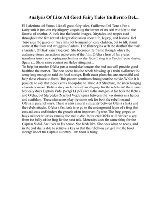 Analysis Of Like All Good Fairy Tales Guillermo Del...
El Laberinto del Fauno Like all good fairy tales, Guillermo Del Toro s Pan s
Labyrinth is just one big allegory disguising the horror of the real world with the
fantasy of another. A look into the iconic images, fairytales, and tropes used
throughout the film reveal a larger discussion about life, legacy, and lessons. Del
Toro uses the guises of fairy tails not to amuse or scare children, but to talk about
some of the fears and struggles of adults. The film begins with the death of the main
character, Ofelia (Ivana Baquero). She becomes the frame through which the
audience views the actions and events of the film. Ofelia s love of fairy tales
translates into a new coping mechanism as she faces living in a Fascist house during
Spain s... Show more content on Helpwriting.net ...
To help her mother Ofelia puts a mandrake beneath the bed that will provide good
health to the mother. The next scene has the rebels blowing up a train to distract the
army long enough to raid the food storage. Both enact plans that are successful and
help those closest to them. This pattern continues throughout the movie. While it is
possible to say that these events lineup due to Three Act Structure, the interchanging
characters make Ofelia s story arch more of an allegory for the rebels and their cause.
Not only does Captain Vidal (Sergi LГіpez) act as the antagonist for both the Rebels
and Ofelia, but Mercedes (Maribel Verdu) goes between the two stories as a helper
and confidant. These characters play the same role for both the rebellion and
Ofelia in parallel ways. There is also a moral similarity between Ofelia s tasks and
the rebels attacks. Ofelia s first task is to go to the underground layer of a frog that
eats and eats and hinders the growth of an important fig tree. The frog gorges on
bugs and never leaves causing the tree to die. In the end Ofelia will retrieve a key
from the belly of the frog for the next task. Mercedes does the same thing for the
Captain Vidal. She lives in his house. She feeds him. She does what he needs, and
in the end she is able to retrieve a key so that the rebellion can get into the food
storage under the Captain s control. The food is being
 