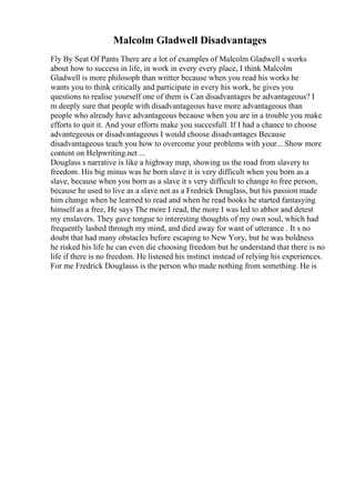 Malcolm Gladwell Disadvantages
Fly By Seat Of Pants There are a lot of examples of Malcolm Gladwell s works
about how to success in life, in work in every every place, I think Malcolm
Gladwell is more philosoph than writter because when you read his works he
wants you to think critically and participate in every his work, he gives you
questions to realise yourself one of them is Can disadvantages be advantageous? I
m deeply sure that people with disadvantageous have more advantageous than
people who already have advantageous because when you are in a trouble you make
efforts to quit it. And your efforts make you succesfull. If I had a chance to choose
advantegeous or disadvantageous I would choose disadvantages Because
disadvantageous teach you how to overcome your problems with your... Show more
content on Helpwriting.net ...
Douglass s narrative is like a highway map, showing us the road from slavery to
freedom. His big minus was he born slave it is very difficult when you born as a
slave, because when you born as a slave it s very difficult to change to free person,
because he used to live as a slave not as a Fredrick Douglass, but his passion made
him change when he learned to read and when he read books he started fantasying
himself as a free, He says The more I read, the more I was led to abhor and detest
my enslavers. They gave tongue to interesting thoughts of my own soul, which had
frequently lashed through my mind, and died away for want of utterance . It s no
doubt that had many obstacles before escaping to New Yory, but he was boldness
he risked his life he can even die choosing freedom but he understand that there is no
life if there is no freedom. He listened his instinct instead of relying his experiences.
For me Fredrick Douglasss is the person who made nothing from something. He is
 