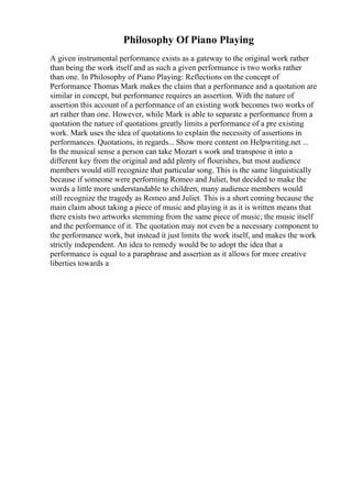 Philosophy Of Piano Playing
A given instrumental performance exists as a gateway to the original work rather
than being the work itself and as such a given performance is two works rather
than one. In Philosophy of Piano Playing: Reflections on the concept of
Performance Thomas Mark makes the claim that a performance and a quotation are
similar in concept, but performance requires an assertion. With the nature of
assertion this account of a performance of an existing work becomes two works of
art rather than one. However, while Mark is able to separate a performance from a
quotation the nature of quotations greatly limits a performance of a pre existing
work. Mark uses the idea of quotations to explain the necessity of assertions in
performances. Quotations, in regards... Show more content on Helpwriting.net ...
In the musical sense a person can take Mozart s work and transpose it into a
different key from the original and add plenty of flourishes, but most audience
members would still recognize that particular song. This is the same linguistically
because if someone were performing Romeo and Juliet, but decided to make the
words a little more understandable to children, many audience members would
still recognize the tragedy as Romeo and Juliet. This is a short coming because the
main claim about taking a piece of music and playing it as it is written means that
there exists two artworks stemming from the same piece of music; the music itself
and the performance of it. The quotation may not even be a necessary component to
the performance work, but instead it just limits the work itself, and makes the work
strictly independent. An idea to remedy would be to adopt the idea that a
performance is equal to a paraphrase and assertion as it allows for more creative
liberties towards a
 