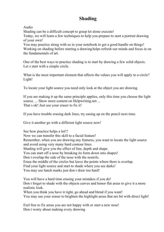 Shading
Audio
Shading can be a difficult concept to grasp let alone execute!
Today, we will learn a few techniques to help you prepare to start a portrait drawing
of your own!
You may practice along with us in your notebook to get a good handle on things!
Working on shading before starting a drawinghelps refresh our minds and focus in on
the fundamentals of art.
One of the best ways to practice shading is to start by drawing a few solid objects.
Let s start with a simple circle.
What is the most important element that affects the values you will apply to a circle?
Light!
To locate your light source you need only look at the object you are drawing.
If you are making it up the same principle applies, only this time you choose the light
source. ... Show more content on Helpwriting.net ...
That s ok! Just use your eraser to fix it!
If you have trouble erasing dark lines, try easing up on the pencil next time.
Give it another go with a different light source now!
See how practice helps a lot!?
Now we can transfer this skill to a facial feature!
Remember, when you are drawing any features, you want to locate the light source
and avoid using very many hard contour lines.
Shading will give you the effect of line, depth and shape.
You can start off a nose by breaking its form down into shapes!
Don t overlap the side of the nose with the nostrils.
Erase the middle of the circles but leave the points where there is overlap.
Find your light source and start to shade where you see darks!
You may use hatch marks just don t draw too hard!
You will have a hard time erasing your mistakes if you do!
Don t forget to shade with the objects curves and honor flat areas to give it a more
realistic look.
When you think you have it right, go ahead and blend if you want!
You may use your eraser to brighten the highlight areas that are hit with direct light!
Feel free to fix areas you are not happy with or start a new nose!
Don t worry about making every drawing
 