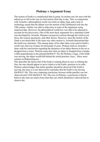 Ptolemy s Argument Essay
The motion of Earth is a complicated idea to grasp. Its motion can t be seen with the
naked eye or felt in the way we feel motion from day to day. This, in conjunction
with Aristotle s philosophical world view built on shaky logic and a lack of
technology meant that the debate over the motion of the Earthlasted well into the
19th century. Galileo was able to chip away at some of the arguments using
empirical data. However, the philosophical worldview was able to be adjusted to
account for his discoveries. One of the most basic arguments for a stationary Earth
was developed by Aristotle. Humans can perceive motion through the wind on our
faces, the scenery passing by, and other factors. However, since the motion of the
Earth is not observable in the same way other motion is, Aristotle determined that
the Earth was stationary. This among many of his other ideas were used to build a
world view that was in place for thousands of years. Ptolemy built on Aristotle s
ideas with his conclusions regarding the dynamics of an object thrown in the air or
dropped from a tower. Ptolemy notes that when an object is dropped from a height,
it falls perpendicular to the ground (DeWitt P. 92). By Ptolemy s logic, if the Earth
was moving, the object would fall behind the initial position; since... Show more
content on Helpwriting.net ...
This describes the theory that if the Earth is rotating about its axis or orbiting the
Sun, the stars should appear to move relative to the Earth s position in its orbit.
Ptolemy acknowledges that stellar parallax should be observed if the Earth is
moving, but since it is not observed he concludes that the Earth is not moving
(DeWitt P. 94). This was a damning conclusion, because stellar parallax was not
observed until 1838 (DeWitt P. 96). The crux in Ptolemy s conclusion is that he
believes the stars are much closer than they are which should have allowed him to
observe the
 