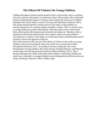 The Effects Of Violence On Young Children
Children throughout America spend countless hours on the media, such as watching
television, playing video games, or listening to music. Most media in the world today
contains immeasurable images of violence, and average total media use of children
throughout the United States is nearly 8 hours per day (Bushman Anderson, 2001).
This means that through this constant access to the media, young children are
exposing themselves to countless images of graphic violence. This is a serious issue,
as young children are greatly influenced by what takes place in the world around
them, effecting their development and ultimately their behavior. Therefore, there is
significant research that demonstrates some negative effects of young children s
overexposure to violence in the media, as it sometimes leads to desensitization and an
increase in short term aggressive behavior.
One of the reasons for the concern of the effects of violence in the media on young
children is due to the fact that the early years of life are a crucial time in brain
development (Mwema, 2011). According to Mwema, during this time in the
development of young children, they often learn by imitating behavior, and therefore
visual media can both educate and misinform children (Mwema, 2011). This is
because although most adults realize that media violence is fabricated; children are
much more vulnerable, as younger children cannot distinguish the difference between
reality and fantasy (Muscari, 2002). Children aged
 