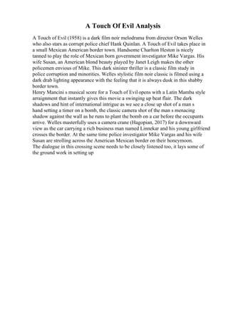 A Touch Of Evil Analysis
A Touch of Evil (1958) is a dark film noir melodrama from director Orson Welles
who also stars as corrupt police chief Hank Quinlan. A Touch of Evil takes place in
a small Mexican American border town. Handsome Charlton Heston is nicely
tanned to play the role of Mexican born government investigator Mike Vargas. His
wife Susan, an American blond beauty played by Janet Leigh makes the other
policemen envious of Mike. This dark sinister thriller is a classic film study in
police corruption and minorities. Welles stylistic film noir classic is filmed using a
dark drab lighting appearance with the feeling that it is always dusk in this shabby
border town.
Henry Mancini s musical score for a Touch of Evil opens with a Latin Mamba style
arraignment that instantly gives this movie a swinging up beat flair. The dark
shadows and hint of international intrigue as we see a close up shot of a man s
hand setting a timer on a bomb, the classic camera shot of the man s menacing
shadow against the wall as he runs to plant the bomb on a car before the occupants
arrive. Welles masterfully uses a camera crane (Hagopian, 2017) for a downward
view as the car carrying a rich business man named Linnekar and his young girlfriend
crosses the border. At the same time police investigator Mike Vargas and his wife
Susan are strolling across the American Mexican border on their honeymoon.
The dialogue in this crossing scene needs to be closely listened too, it lays some of
the ground work in setting up
 