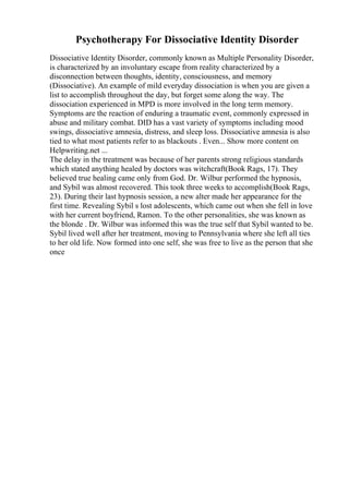 Psychotherapy For Dissociative Identity Disorder
Dissociative Identity Disorder, commonly known as Multiple Personality Disorder,
is characterized by an involuntary escape from reality characterized by a
disconnection between thoughts, identity, consciousness, and memory
(Dissociative). An example of mild everyday dissociation is when you are given a
list to accomplish throughout the day, but forget some along the way. The
dissociation experienced in MPD is more involved in the long term memory.
Symptoms are the reaction of enduring a traumatic event, commonly expressed in
abuse and military combat. DID has a vast variety of symptoms including mood
swings, dissociative amnesia, distress, and sleep loss. Dissociative amnesia is also
tied to what most patients refer to as blackouts . Even... Show more content on
Helpwriting.net ...
The delay in the treatment was because of her parents strong religious standards
which stated anything healed by doctors was witchcraft(Book Rags, 17). They
believed true healing came only from God. Dr. Wilbur performed the hypnosis,
and Sybil was almost recovered. This took three weeks to accomplish(Book Rags,
23). During their last hypnosis session, a new alter made her appearance for the
first time. Revealing Sybil s lost adolescents, which came out when she fell in love
with her current boyfriend, Ramon. To the other personalities, she was known as
the blonde . Dr. Wilbur was informed this was the true self that Sybil wanted to be.
Sybil lived well after her treatment, moving to Pennsylvania where she left all ties
to her old life. Now formed into one self, she was free to live as the person that she
once
 