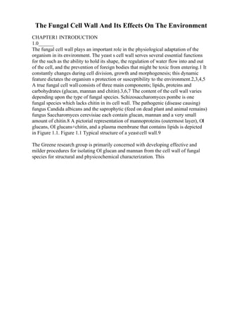 The Fungal Cell Wall And Its Effects On The Environment
CHAPTER1 INTRODUCTION
1.0______
The fungal cell wall plays an important role in the physiological adaptation of the
organism in its environment. The yeast s cell wall serves several essential functions
for the such as the ability to hold its shape, the regulation of water flow into and out
of the cell, and the prevention of foreign bodies that might be toxic from entering.1 It
constantly changes during cell division, growth and morphogenesis; this dynamic
feature dictates the organism s protection or susceptibility to the environment.2,3,4,5
A true fungal cell wall consists of three main components; lipids, proteins and
carbohydrates (glucan, mannan and chitin).3,6,7 The content of the cell wall varies
depending upon the type of fungal species. Schizosaccharomyces pombe is one
fungal species which lacks chitin in its cell wall. The pathogenic (disease causing)
fungus Candida albicans and the saprophytic (feed on dead plant and animal remains)
fungus Saccharomyces cerevisiae each contain glucan, mannan and a very small
amount of chitin.8 A pictorial representation of mannoproteins (outermost layer), ОІ
glucans, ОІ glucans+chitin, and a plasma membrane that contains lipids is depicted
in Figure 1.1. Figure 1.1 Typical structure of a yeastcell wall.9
The Greene research group is primarily concerned with developing effective and
milder procedures for isolating ОІ glucan and mannan from the cell wall of fungal
species for structural and physicochemical characterization. This
 