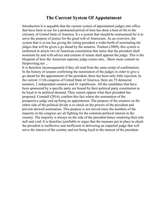The Current System Of Appointment
Introduction It is arguable that the current system of appointment judges into office
that have been in use for a protracted period of time has done a host of ills to the
citizenry of United State of America. It s a system that should be restructured for it to
serve the purpose of justice for the good will of Americans. As an overview, the
system that is in use has giving the sitting president a wider berth of nominating the
judges that will be given a go ahead by the senators. Tushnet (2009), this system is
enshrined in article two of American constitution that states that the president shall
nominate by and with advice and consent of senate shall appoint the judge. This is the
blueprint of how the American supreme judge comes into... Show more content on
Helpwriting.net ...
It is therefore inconsequential if they all read from the same script of confirmation.
In the history of senator confirming the nomination of the judges in order to give a
go ahead for the appointment of the president, there has been only little rejection. In
the current 111th congress of United State of America, there are 55 democrat
senators, 2 independent senators and 41 republicans. All the candidates that have
been sponsored by a specific party are bound by their political party constitution to
be loyal to its political demand. They cannot oppose what their president has
proposed. Crandall (2014), confirm this fact where the nomination of the
prospective judge end up being an appointment. The purpose of the senators on the
either side of the political divide is to check on the powers of the president and
prevent skewed nomination. This purpose is not served since the numbers of the
majority in the congress are all fighting for the common political interest in the
country. The majority is always on the side of the president hence rendering their role
null and void. It is therefore justifiable to argue that the measure put in place to check
the president is ineffective and inefficient in delivering an impartial judge that will
serve the interest of the country and not being loyal to the interest of the president.
 