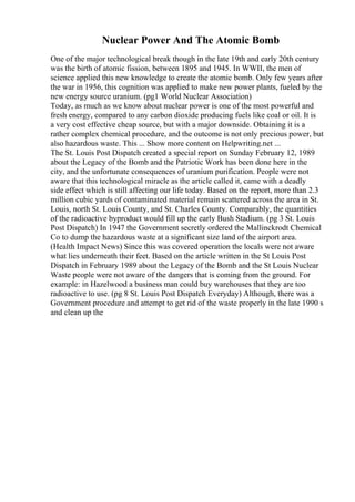 Nuclear Power And The Atomic Bomb
One of the major technological break though in the late 19th and early 20th century
was the birth of atomic fission, between 1895 and 1945. In WWII, the men of
science applied this new knowledge to create the atomic bomb. Only few years after
the war in 1956, this cognition was applied to make new power plants, fueled by the
new energy source uranium. (pg1 World Nuclear Association)
Today, as much as we know about nuclear power is one of the most powerful and
fresh energy, compared to any carbon dioxide producing fuels like coal or oil. It is
a very cost effective cheap source, but with a major downside. Obtaining it is a
rather complex chemical procedure, and the outcome is not only precious power, but
also hazardous waste. This ... Show more content on Helpwriting.net ...
The St. Louis Post Dispatch created a special report on Sunday February 12, 1989
about the Legacy of the Bomb and the Patriotic Work has been done here in the
city, and the unfortunate consequences of uranium purification. People were not
aware that this technological miracle as the article called it, came with a deadly
side effect which is still affecting our life today. Based on the report, more than 2.3
million cubic yards of contaminated material remain scattered across the area in St.
Louis, north St. Louis County, and St. Charles County. Comparably, the quantities
of the radioactive byproduct would fill up the early Bush Stadium. (pg 3 St. Louis
Post Dispatch) In 1947 the Government secretly ordered the Mallinckrodt Chemical
Co to dump the hazardous waste at a significant size land of the airport area.
(Health Impact News) Since this was covered operation the locals were not aware
what lies underneath their feet. Based on the article written in the St Louis Post
Dispatch in February 1989 about the Legacy of the Bomb and the St Louis Nuclear
Waste people were not aware of the dangers that is coming from the ground. For
example: in Hazelwood a business man could buy warehouses that they are too
radioactive to use. (pg 8 St. Louis Post Dispatch Everyday) Although, there was a
Government procedure and attempt to get rid of the waste properly in the late 1990 s
and clean up the
 