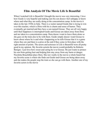 Film Analysis Of The Movie Life Is Beautiful
When I watched Life is Beautiful I thought the movie was very interesting. I love
how Guido is very hopeful and making sure his son doesn t feel unhappy or know
where and what they are really doing at the concentration camp. In the movie it
takes in the late 1930s in Italy. There is a waiter named Guido that is trying to win
over this teacher, which is Dora with his is charm and sense of humor. They
eventually get married and they have a son named Giosue. They are all very happy
until their happiness is interrupted Guido and Giosue are taken away from Dora
and are taken to a concentration camp. Dora doesn t want to leave them alone so
she goes on the train also to be with them. Guido simply doesn t want Giosue to
know about where he is and what s happening so he tells Giosue that it is a game
where they are and there is a prize at the end if they come in first place with the
right amount of points. The actors and actresses in Life is Beautiful were all pretty
good in my opinion. My favorite actorin the movie would probably be Roberto
Benigni. I just love how sweet and caring he is to Giosue. He just wants to protect
his son from getting hurt and helping him stay away from any harm or danger.
Nicoletta Braschithat plays Dora. She isn t really in the movie a whole bunch but
my favorite scene is where she finds out Guido and Giosue are being taken away
and she makes the people stop the train so she can go with them. Another one of my
favorite actors in the movie
 