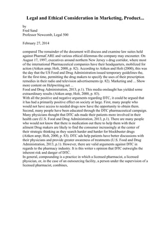 Legal and Ethical Consideration in Marketing, Product...
by
Fred Sand
Professor Newcomb, Legal 500
February 27, 2014
compared The remainder of the document will discuss and examine law suites held
against PharmaCARE and various ethical dilemmas the company may encounter. On
August 17, 1997, executives around northern New Jersey s drug corridor, where most
of the international Pharmaceutical companies have their headquarters, mobilized for
action (Aitken amp; Holt, 2000, p. 82). According to Aitken and Holt (2000), this was
the day that the US Food and Drug Administration issued temporary guidelines the,
for the first time, permitting the drug makers to specify the uses of their prescription
remedies in their radio and television advertisements (p. 82). Marketing and ... Show
more content on Helpwriting.net ...
Food and Drug Administration, 2013, p.1). This media onslaught has yielded some
extraordinary results (Aitken amp; Holt, 2000, p. 83).
With all the positive and negative arguments regarding DTC, it could be argued that
it has had a primarily positive effect on society at large. First, many people who
would not have access to needed drugs now have the opportunity to obtain them.
Second, many people have been educated through the DTC pharmaceutical campaign.
Many physicians thought that DTC ads made their patients more involved in their
health care (U.S. Food and Drug Administration, 2013, p.1). There are many people
who would not know that there is medication out there to help them with their
ailment Drug makers are likely to find the consumer increasingly at the center of
their strategic thinking as they search harder and harder for blockbuster drugs
(Aitken amp; Holt, 2000, p. 83). DTC ads help patients have better discussions with
their physicians and provide greater awareness of treatments (U.S. Food and Drug
Administration, 2013, p.1). However, there are valid arguments against DTC in
regards to the pharmacy industry. It is this writer s opinion that DTC outweighs the
inherent risk and danger of DTC.
In general, compounding is a practice in which a licensed pharmacist, a licensed
physician, or, in the case of an outsourcing facility, a person under the supervision of a
licensed pharmacist, combines,
 