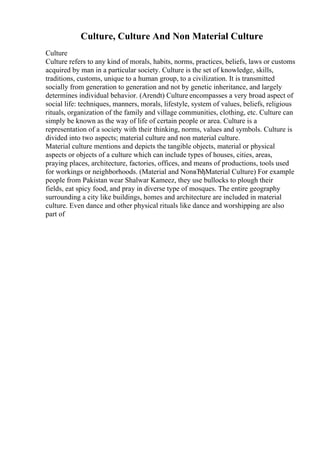 Culture, Culture And Non Material Culture
Culture
Culture refers to any kind of morals, habits, norms, practices, beliefs, laws or customs
acquired by man in a particular society. Culture is the set of knowledge, skills,
traditions, customs, unique to a human group, to a civilization. It is transmitted
socially from generation to generation and not by genetic inheritance, and largely
determines individual behavior. (Arendt) Culture encompasses a very broad aspect of
social life: techniques, manners, morals, lifestyle, system of values, beliefs, religious
rituals, organization of the family and village communities, clothing, etc. Culture can
simply be known as the way of life of certain people or area. Culture is a
representation of a society with their thinking, norms, values and symbols. Culture is
divided into two aspects; material culture and non material culture.
Material culture mentions and depicts the tangible objects, material or physical
aspects or objects of a culture which can include types of houses, cities, areas,
praying places, architecture, factories, offices, and means of productions, tools used
for workings or neighborhoods. (Material and NonвЂђMaterial Culture) For example
people from Pakistan wear Shalwar Kameez, they use bullocks to plough their
fields, eat spicy food, and pray in diverse type of mosques. The entire geography
surrounding a city like buildings, homes and architecture are included in material
culture. Even dance and other physical rituals like dance and worshipping are also
part of
 