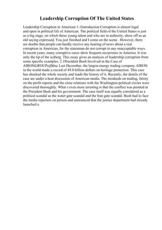 Leadership Corruption Of The United States
Leadership Corruption in American 1.1Introduction Corruption is almost legal
and open in political life of American. The political field of the United States is just
as a big stage, on which those young talent and who are in authority, show off as an
old saying expressed, You just finished and I come on the scene . However, there
are doubts that people can hardly receive any hearing of news about a real
corruption in American, for the statesman do not corrupt in any unacceptable ways.
In recent years, many corruptive cases show frequent occurrence in America. It was
only the tip of the iceberg. This essay gives an analysis of leadership corruption from
some specific examples. 2.1President Bush Involved in the Case of
AIRONGROUPпјЊInc Last December, the largest energy trading company AIRON
in the world made a record of 49.8 billion dollars on heritage protection. This case
has shocked the whole society and made the history of it. Recently, the details of the
case are under a heat discussion of American media. The misdeeds on trading, falsity
on the profit reports and the close relations with the Washington political circles were
discovered thoroughly. What s even more arresting is that the conflict was pointed at
the President Bush and his government. The case itself was equally considered as a
political scandal as the water gate scandal and the Iran gate scandal. Bush had to face
the media reporters on person and announced that the justice department had already
launched a
 