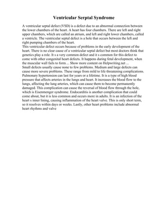 Ventricular Serptal Syndrome
A ventricular septal defect (VSD) is a defect due to an abnormal connection between
the lower chambers of the heart. A heart has four chambers. There are left and right
upper chambers, which are called an atrium, and left and right lower chambers, called
a ventricle. The ventricular septal defect is a hole that occurs between the left and
right pumping chambers of the heart.
This ventricular defect occurs because of problems in the early development of the
heart. There is no clear cause of a ventricular septal defect but most doctors think that
genetics play a role. It s a very common defect and it s common for this defect to
come with other congenital heart defects. It happens during fetal development, when
the muscular wall fails to form ... Show more content on Helpwriting.net ...
Small defects usually cause none to few problems. Medium and large defects can
cause more severe problems. These range from mild to life threatening complications.
Pulmonary hypertension can last for years or a lifetime. It is a type of high blood
pressure that affects arteries in the lungs and heart. It increases the blood flow to the
lungs, affecting the lung arteries, which can cause them to become permanently
damaged. This complication can cause the reversal of blood flow through the hole,
which is Eisenmenger syndrome. Endocarditis is another complication that could
come about, but it is less common and occurs more in adults. It is an infection of the
heart s inner lining, causing inflammation of the heart valve. This is only short term,
so it resolves within days or weeks. Lastly, other heart problems include abnormal
heart rhythms and valve
 