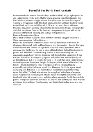 Beautiful Boy David Sheff Analysis
Introduction In the memoir Beautiful Boy, by David Sheff, we get a glimpse of his
son s addiction to crystal meth. Sheff wrote an amazing story that illustrates how
hard it is for a parent to struggle with co dependency and the natural feelings of
wanting to protect your child. This book emphasizes how difficult it is for a parent
to stand back and let their children s life fall apart because of their addictions.
Beautiful Boy, shows us many situations that co dependents struggle with everyday
with their loved ones. Some of the themes a co dependent struggles with are the
obsession of the mind, enabling, and feelings of hopelessness.
Personal Reaction to the Book
David Sheff wrote an incredible book that shows the real struggles many of us ...
Show more content on Helpwriting.net ...
One of the main themes of the book shows how co dependents suffer from the
obsession of the mind, guilt, and hopelessness over their addict. I thought this was a
wonderful book that showed the ugly truth of addicts and co dependents. David
discussed how hard it was for him to let go of his child and fight off the instinct to
protect him. This book could definitely be used in a therapy setting for a co
dependent especially any parents struggling with their children s addiction. It can
teach co dependents to recognize symptoms and realize how hard the journey of
co dependency is. Yet, it is possible for them to let go of their child s addiction and
start taking care of themselves. Despite feeling empathetic towards David and his
family, I found it difficult to relate to the passion David felt about feeling
responsible and guilty for his son s addiction. However, David did a great job of
discussing how difficult it is for parents to not blame themselves for how they
raised their child. The book also showed the struggle of losing hope when your
addict relapses over and over again. I found myself feeling the sadness the Sheff
family did when Nic would recover and then relapse yet again. David illustrated the
pain of losing hope very well, as well as the anxious and fear they felt when Nic was
missing or living at home. Another major part that the book talked about was how
addiction
 