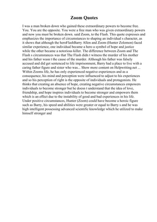 Zoom Quotes
I was a man broken down who gained these extraordinary powers to become free.
You. You are the opposite. You were a free man who was given extraordinary powers
and now you must be broken down. said Zoom, to the Flash. This quote expresses and
emphasizes the importance of circumstances to shaping an individual s character, as
it shows that although the heroFlashBarry Allen and Zoom (Hunter Zolomon) faced
similar experience, one individual became a hero a symbol of hope and justice
while the other became a notorious killer. The difference between Zoom and The
Flash s circumstances was that The Flash didn t witness the murder of his mother
and his father wasn t the cause of the murder. Although his father was falsely
accused and did get sentenced to life imprisonment, Barry had a place to live with a
caring father figure and sister who was... Show more content on Helpwriting.net ...
Within Zooms life, he has only experienced negative experiences and as a
consequence, his mind and perception were influenced to adjust to his experiences
and so his perception of right is the opposite of individuals and protagonists. He
thinks that creating an absence of hope, creating negative circumstances empowers
individuals to become stronger but he doesn t understand that the idea of love,
friendship, and hope inspires individuals to become stronger and empowers them
which is an effect due to the instability of good and bad experiences in his life.
Under positive circumstances, Hunter (Zoom) could have become a heroic figure
such as Barry, his speed and abilities were greater or equal to Barry s and he was
high intelligent possessing advanced scientific knowledge which he utilized to make
himself stronger and
 