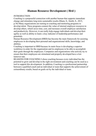 Human Resource Development ( Hrd )
INTRODUCTION
Coaching is a purposeful connection with another human that supports immediate
change and stimulates long term sustainable results (Mann, S., Smith, S., 2015,
p.36) Many organizations are turning to coaching and mentoring programs to
develop talent. These programs connect the value of internal employee resources to
develop others, which saves time, cost, and increases overall employee satisfaction
and productivity. However, it can really help engage individuals and develop their
agility as well as ability to learn: a key indicator of leadership performance and
potentials.
Human Resource Development (HRD) has become the main framework for assisting
employees in developing their personal and organizational skills, knowledge, and
abilities.
Coaching is important to HRD because its main focus is developing a superior
workforce in order for the organization and its employees to be able to accomplish
their goals through the employees. Companies and organizations who actively try to
ensure that their employees are stimulated and properly developed have a low
turnover rate.
REASONS FOR COACHING I chose coaching because every individual has the
potential to grow and develop in the right environment and coaching can be used as a
tool to support this development. In addition, Coaching is a professional partnership
between a qualified coach and an individual or team that supports the achievement of
extraordinary results, based on goals set by the individual or team.
 