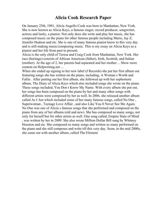 Alicia Cook Research Paper
On January 25th, 1981, Alicia Augello Cook was born in Manhattan, New York.
She is now known as Alicia Keys, a famous singer, record producer, songwriter,
actress and lastly, a pianist. Not only does she write and play her music, she has
composed music on the piano for other famous people including Mario, Jay Z,
Jennifer Hudson and etc. She is one of many famous pianist know to this very day
and is still making music/composing music. This is my essay on Alicia Keys as a
pianist and her life from past to present.
Alicia is the only child of Teresa and Craig Cook from Manhattan, New York. Her
race (heritage) consists of African American (father), Irish, Scottish, and Italian
(mother). At the age of 2, her parents had separated and her mother ... Show more
content on Helpwriting.net ...
When she ended up signing to her new label (J Records) she put her first album out
featuring songs she has written on the piano, including, A Woman s Worth and
Fallin . After putting out her first album, she followed up with her sophomore
album, The Diary of Alicia Keys which also included songs she wrote on the piano.
These songs included, You Don t Know My Name. With every album she put out,
her songs has been composed on the piano by her and many other songs with
different artists were composed by her as well. In 2006, she released another album
called As I Am which included some of her many famous songs, called No One ,
Superwoman , Teenage Love Affair , and also Like You ll Never See Me Again.
No One was one of Alicia s famous songs that she performed and composed on the
piano from any of her albums (old and new). She has composed so many songs, not
only for herself but for other artists as well. One song called, Empire State of Mind
, was written by her in 2009. She also wrote Million Dollar Bill sung by Whitney
Houston and etc. She composed so many songs and written so many performed on
the piano and she still composes and write till this very day. Soon, in the mid 2000s,
she came out with another album, called The Element
 