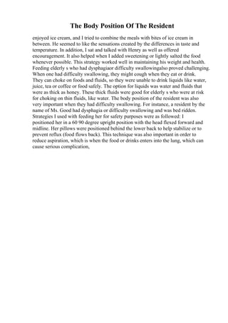 The Body Position Of The Resident
enjoyed ice cream, and I tried to combine the meals with bites of ice cream in
between. He seemed to like the sensations created by the differences in taste and
temperature. In addition, I sat and talked with Henry as well as offered
encouragement. It also helped when I added sweetening or lightly salted the food
whenever possible. This strategy worked well in maintaining his weight and health.
Feeding elderly s who had dysphagiaor difficulty swallowingalso proved challenging.
When one had difficulty swallowing, they might cough when they eat or drink.
They can choke on foods and fluids, so they were unable to drink liquids like water,
juice, tea or coffee or food safely. The option for liquids was water and fluids that
were as thick as honey. These thick fluids were good for elderly s who were at risk
for choking on thin fluids, like water. The body position of the resident was also
very important when they had difficulty swallowing. For instance, a resident by the
name of Ms. Good had dysphagia or difficulty swallowing and was bed ridden.
Strategies I used with feeding her for safety purposes were as followed: I
positioned her in a 60 90 degree upright position with the head flexed forward and
midline. Her pillows were positioned behind the lower back to help stabilize or to
prevent reflux (food flows back). This technique was also important in order to
reduce aspiration, which is when the food or drinks enters into the lung, which can
cause serious complication,
 