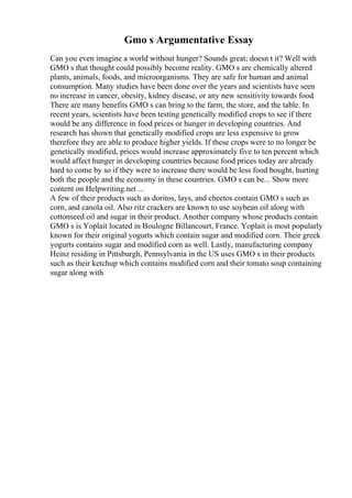 Gmo s Argumentative Essay
Can you even imagine a world without hunger? Sounds great; doesn t it? Well with
GMO s that thought could possibly become reality. GMO s are chemically altered
plants, animals, foods, and microorganisms. They are safe for human and animal
consumption. Many studies have been done over the years and scientists have seen
no increase in cancer, obesity, kidney disease, or any new sensitivity towards food.
There are many benefits GMO s can bring to the farm, the store, and the table. In
recent years, scientists have been testing genetically modified crops to see if there
would be any difference in food prices or hunger in developing countries. And
research has shown that genetically modified crops are less expensive to grow
therefore they are able to produce higher yields. If these crops were to no longer be
genetically modified, prices would increase approximately five to ten percent which
would affect hunger in developing countries because food prices today are already
hard to come by so if they were to increase there would be less food bought, hurting
both the people and the economy in these countries. GMO s can be... Show more
content on Helpwriting.net ...
A few of their products such as doritos, lays, and cheetos contain GMO s such as
corn, and canola oil. Also ritz crackers are known to use soybean oil along with
cottonseed oil and sugar in their product. Another company whose products contain
GMO s is Yoplait located in Boulogne Billancourt, France. Yoplait is most popularly
known for their original yogurts which contain sugar and modified corn. Their greek
yogurts contains sugar and modified corn as well. Lastly, manufacturing company
Heinz residing in Pittsburgh, Pennsylvania in the US uses GMO s in their products
such as their ketchup which contains modified corn and their tomato soup containing
sugar along with
 