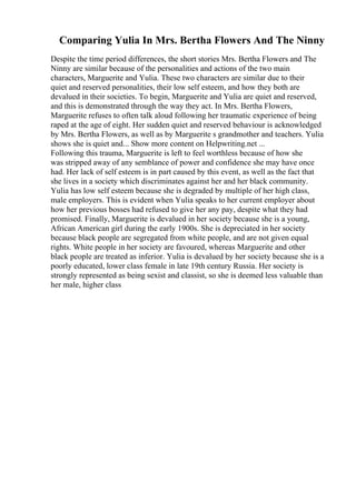 Comparing Yulia In Mrs. Bertha Flowers And The Ninny
Despite the time period differences, the short stories Mrs. Bertha Flowers and The
Ninny are similar because of the personalities and actions of the two main
characters, Marguerite and Yulia. These two characters are similar due to their
quiet and reserved personalities, their low self esteem, and how they both are
devalued in their societies. To begin, Marguerite and Yulia are quiet and reserved,
and this is demonstrated through the way they act. In Mrs. Bertha Flowers,
Marguerite refuses to often talk aloud following her traumatic experience of being
raped at the age of eight. Her sudden quiet and reserved behaviour is acknowledged
by Mrs. Bertha Flowers, as well as by Marguerite s grandmother and teachers. Yulia
shows she is quiet and... Show more content on Helpwriting.net ...
Following this trauma, Marguerite is left to feel worthless because of how she
was stripped away of any semblance of power and confidence she may have once
had. Her lack of self esteem is in part caused by this event, as well as the fact that
she lives in a society which discriminates against her and her black community.
Yulia has low self esteem because she is degraded by multiple of her high class,
male employers. This is evident when Yulia speaks to her current employer about
how her previous bosses had refused to give her any pay, despite what they had
promised. Finally, Marguerite is devalued in her society because she is a young,
African American girl during the early 1900s. She is depreciated in her society
because black people are segregated from white people, and are not given equal
rights. White people in her society are favoured, whereas Marguerite and other
black people are treated as inferior. Yulia is devalued by her society because she is a
poorly educated, lower class female in late 19th century Russia. Her society is
strongly represented as being sexist and classist, so she is deemed less valuable than
her male, higher class
 