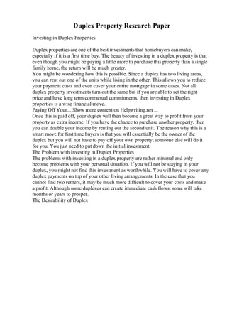 Duplex Property Research Paper
Investing in Duplex Properties
Duplex properties are one of the best investments that homebuyers can make,
especially if it is a first time buy. The beauty of investing in a duplex property is that
even though you might be paying a little more to purchase this property than a single
family home, the return will be much greater.
You might be wondering how this is possible. Since a duplex has two living areas,
you can rent out one of the units while living in the other. This allows you to reduce
your payment costs and even cover your entire mortgage in some cases. Not all
duplex property investments turn out the same but if you are able to set the right
price and have long term contractual commitments, then investing in Duplex
properties is a wise financial move.
Paying Off Your... Show more content on Helpwriting.net ...
Once this is paid off, your duplex will then become a great way to profit from your
property as extra income. If you have the chance to purchase another property, then
you can double your income by renting out the second unit. The reason why this is a
smart move for first time buyers is that you will essentially be the owner of the
duplex but you will not have to pay off your own property; someone else will do it
for you. You just need to put down the initial investment.
The Problem with Investing in Duplex Properties
The problems with investing in a duplex property are rather minimal and only
become problems with your personal situation. If you will not be staying in your
duplex, you might not find this investment as worthwhile. You will have to cover any
duplex payments on top of your other living arrangements. In the case that you
cannot find two renters, it may be much more difficult to cover your costs and make
a profit. Although some duplexes can create immediate cash flows, some will take
months or years to prosper.
The Desirability of Duplex
 
