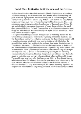 Social Class Distinction in Sir Gawain and the Green...
Sir Gawain and the Green knight is a romantic Middle English poem written in the
fourteenth century by an unknown author. This poem is a fairy tale like story that
gives its readers a glimpse into the social class system of Medieval England. This
literary work opens with the famous King Arthur, a local bishop, and King Arthur s
knights enjoying a royal feast at Camelot during the Christmas season. This poem
provides an accurate depiction of the feudal system of the middle ages. Within this
tale are individuals representing the pyramid of power that symbolizes the social
class system of Medieval England. This top of the pyramid group consists of royalty,
clergy and noble knights. As this mythical poem begins readers are quickly... Show
more content on Helpwriting.net ...
The significance of religious leaders during this era is evident by the fact that the
writer of this poem places the bishop at the beginning of the table. Due to the fact
that the medieval society was a religious society and that these religious leaders held
a special relationship with God, it is no surprise that these individuals held the
second highest social class position in the medieval time period (Feudalism and the
Three Orders (Overview) 2). The last level of social class presented in Sir Gawain
and the Green knight is represented by the noble knights of King Arthur s round table.
In the European feudal system knight service was held due to the king only (knight
service (feudal law) 1). Stories of brave and courageous knights are extremely
common in fourteenth century literature. Knights in medieval times were those who
fought to protect the king and were often considered valiant and honorable heroes.
These noble men were known for their bravery and ability to fight. Gerald Morgan
points out that beautiful ladies are drawn to the presence of great knights and by the
same token such knights must learn to accustom themselves to the company of
beautiful ladies (1). At King Arthur s banquet, Sir Gawain honorably represents the
knights when he turned to the king stating, I beseech now with all courtesy that this
 
