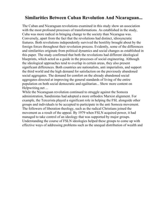 Similarities Between Cuban Revolution And Nicaraguan...
The Cuban and Nicaraguan revolutions examined in this study show an association
with the most profound processes of transformations. As established in the study,
Cuba was more radical in bringing change to the society than Nicaragua was.
Conversely, apart from the fact that the revolutions had distinct, idiosyncratic
features. Both revolutions independently survived the hostility brought about by the
foreign forces throughout their revolution process. Evidently, some of the differences
and similarities originate from political dynamics and social changes as established in
this paper. The study confirmed that both the revolutions had different ideological
blueprints, which acted as a guide in the processes of social engineering. Although
the ideological approaches tend to overlap in certain areas, they also present
significant differences. Both countries are nationalists, anti imperialists, and support
the third world and the high demand for satisfaction on the previously abandoned
social aggregates. The demand for comfort on the already abandoned social
aggregates directed at improving the general standards of living of the entire
population on both social democratic and egalitarian... Show more content on
Helpwriting.net ...
While the Nicaraguan revolution continued to struggle against the Somoza
administration, Sandinistas had adopted a more orthodox Marxist alignment. For
example, the Tercerista played a significant role in helping the FSL alongside other
groups and individuals to be accepted to participate in the anti Somoza movement.
The followers of liberation theology, such as the radical Christians joined the
movement as a result of the appeal. By 1979 when FSLN acquired power, it had
managed to take control of an ideology that was supported by major groups.
Understanding the course of FSLN ideologies helped these groups to come up with
effective ways of addressing problems such as the unequal distribution of wealth and
 