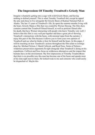 The Impressions Of Timothy Treadwell s Grizzly Man
Imagine voluntarily getting into a cage with wild Grizzly Bears, and having
nothing to defend yourself. This is what Timothy Treadwell did, except he upped
the ante and chose to live alongside the Grizzly Bears of Katmai National Park in
Alaska. The last 13 years of Treadwell s life, he spent the summer months living with
the bears. Grizzly Manis a film that was created by Werner Herzog. The film show
contains content that Treadwell filmed himself, as well as portions filmed after
his death, that have Werner interacting with people who knew Timothy very well. I
believe that this film is very well put together and does a great job of showing
Treadwell s interactions with the bears, with minimal input from the narrator. I
enjoy this part of the film because it allows you to form your own opinion of
Treadwell and see what he thinks is best for himself and the bears. In this paper, I
will be touching on how Treadwell s actions throughout the film relate to writings
done by; Michael Nelson, J. Baird Callicott, and Reed Noss. Some of Nelson s
wilderness preservation arguments fit right alongside what Treadwell is doing on his
expeditions. Calllicot and Noss focus on wilderness alternatives and the impact that
humans have on the environment. My first impressions of Timothy Treadwellwere
that there is no possible way this man has become one of the bears and spends most
of his time right next to them. He looked weak to me and someone who could easily
be dispatched of. Maybe this
 