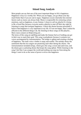Island Song Analysis
Most people can say that one of the most important things in life is happiness.
Happiness is key to a worthy life. When you are happy, you go about your day
much better than if you are sad or angry. Happiness occurs internally but external
factors such as music can always help. Music is responsible for extracting certain
emotions, such as happiness, in any listener. I chose to call my playlist It s Going
to Be a Good Day because everyone needs a playlist to start off their day right by
listening to songs that instigate happiness. I chose this theme because personally I
believe that happiness is very important in my life. If I am not happy, then I cannot be
efficient in the different things I do. By listening to these songs on this playlist...
Show more content on Helpwriting.net ...
The lyrics of this song are uplifting and make the listener feel as if nothing can get
in their way to reach their goal. This song is polyphonic because it contains two
voices accompanied by instrumentation. The tempo is upbeat and creating a feeling
of happiness. The male voice s timbre is raspy and soulful. The melody shows the
sentiments that the two singers are promising each other during the chorus. The
instrumentation included strings, which gave the song a sweet and catch tone, and
the drums gave a pulsating drums that keeps the song upbeat. While listening to the
song I feel like I can conquer the world and nothing can stop me from doing the
things I want to do so the sense of power evolves into happiness
 