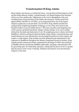 Transformation Of King Ashoka
King Ashoka, also known as Ashoka the Great , was the beloved third emperor of the
ancient Indian Maurya Empire, a predominantly vast Hindu kingdom that stretched
all the way from modern day Afghanistan in the west to Bangladesh in the east,
including parts of Iran and most of the Indian sub continent. Ashoka ruled from
approximately 268 BCE to 232 BCE, an era characterized by one of the largest
religious expansions in ancient India.2 In 261 BCE, King Ashoka invaded and
conquered the neighboring kingdom of Kalinga, in one of the most fiercest and
bloodiest battles in ancient Indian history.3 The mass casualties and staggering loss
of life caused a profound and drastic change in King Ashoka, as he was so deeply
affected by the death and destruction of war. He sought peace/non violence and found
Buddhism, which he embraced whole heartedly. King Ashoka s personal journey and
transformation not only affected him, but also helped transform an entire empire and
inspire a world religion. King Ashoka was both influential and instrumental in the
expansion of Buddhism throughout the Maurya Empireand beyond its borders. King
Ashoka quickly renounced military expansionism and began to follow the teachings
of Buddha and also incorporate Buddhist philosophy, teachings, and principles into
his governing style. He ruled fairly and justly, stating that the power of love is greater
than the power of the sword. 4 Initially, Hinduism and Jainism were the dominant
religions of the land,
 