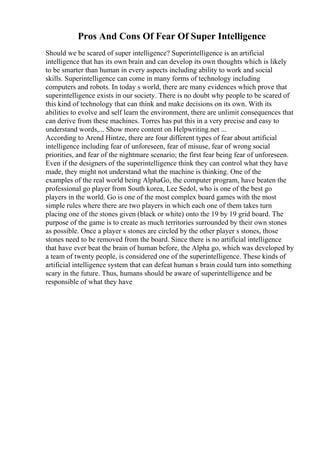 Pros And Cons Of Fear Of Super Intelligence
Should we be scared of super intelligence? Superintelligence is an artificial
intelligence that has its own brain and can develop its own thoughts which is likely
to be smarter than human in every aspects including ability to work and social
skills. Superintelligence can come in many forms of technology including
computers and robots. In today s world, there are many evidences which prove that
superintelligence exists in our society. There is no doubt why people to be scared of
this kind of technology that can think and make decisions on its own. With its
abilities to evolve and self learn the environment, there are unlimit consequences that
can derive from these machines. Torres has put this in a very precise and easy to
understand words,... Show more content on Helpwriting.net ...
According to Arend Hintze, there are four different types of fear about artificial
intelligence including fear of unforeseen, fear of misuse, fear of wrong social
priorities, and fear of the nightmare scenario; the first fear being fear of unforeseen.
Even if the designers of the superintelligence think they can control what they have
made, they might not understand what the machine is thinking. One of the
examples of the real world being AlphaGo, the computer program, have beaten the
professional go player from South korea, Lee Sedol, who is one of the best go
players in the world. Go is one of the most complex board games with the most
simple rules where there are two players in which each one of them takes turn
placing one of the stones given (black or white) onto the 19 by 19 grid board. The
purpose of the game is to create as much territories surrounded by their own stones
as possible. Once a player s stones are circled by the other player s stones, those
stones need to be removed from the board. Since there is no artificial intelligence
that have ever beat the brain of human before, the Alpha go, which was developed by
a team of twenty people, is considered one of the superintelligence. These kinds of
artificial intelligence system that can defeat human s brain could turn into something
scary in the future. Thus, humans should be aware of superintelligence and be
responsible of what they have
 